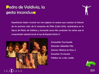 Espectáculo teatro musical con tres juglares en escena que cuentan la historia de los primeros años de la conquista de Chile (1.536-1.553), centrándose en la figura de Pedro de Valdivia y tomando como hilo conductor las cartas que el conquistador español envió al rey de España Carlos V. Compañía: Tryo banda Dirección: Sebastián Vila Actores / Músicos en Vivo: 3 Duración: 75 minutos Público: 1ro. a 4to. medio P edro de Valdivia, la gesta inconclus a 
