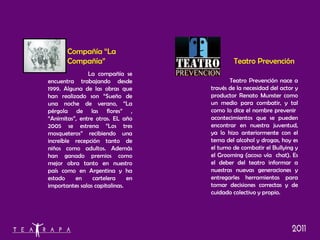 Teatro Prevención Compañía “La Compañía” La compañía se encuentra trabajando desde 1999. Alguna de las obras que han realizado son “Sueño de una noche de verano, “La pérgola de las flores” , “Animitas”, entre otras. EL año 2005 se estrena “Los tres mosqueteros” recibiendo una increíble recepción tanto de niños como adultos. Además han ganado premios como mejor obra tanto en nuestro país como en Argentina y ha estado en cartelera en importantes salas capitalinas. Teatro Prevención nace a través de la necesidad del actor y productor Renato Munster como un medio para combatir, y tal como lo dice el nombre prevenir  acontecimientos que se pueden encontrar en nuestra juventud, ya lo hizo anteriormente con el tema del alcohol y drogas, hoy es el turno de combatir el Bullying y el Grooming (acoso vía  chat). Es el deber del teatro informar a nuestras nuevas generaciones y entregarles herramientas para tomar decisiones correctas y de cuidado colectivo y propio.  