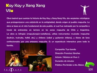 Obra teatral que cuentan la historia de Kay Kay y Xeng Xeng Vilu, dos serpientes mitológicas que protagonizaron una catástrofe en la antigüedad, dando origen al pueblo mapuche. La obra se basa en el mito fundacional de este pueblo, el cual fue rastreado por la compañía a través de entrevistas en terreno en las zonas mapuche de Chile y Argentina. La obra es bilingüe (mapudungún-castellano), utiliza instrumentos musicales mapuches (kultrún, trutruka, ñolkil, etc.) y chilenos (rabel y guitarrón chileno), y títeres de lana confeccionados por una artesana mapuche. Es un espectáculo interactivo para toda la familia. Compañía: Tryo banda Dirección: Francisco Sánchez Actores / Músicos en Vivo: 2 Duración: 45 minutos Público: Pre kinder a 4to. Básico K ay Kay y Xeng Xeng Vil u 