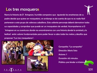 L os tres mosquero s Narra la historia de D´ Artagnan, humilde campesino que  siguiendo las enseñanzas de su padre decide que quiere ser mosquetero, sin embargo se da cuenta de que no es nada fácil pertenecer a este grupo de valerosos caballeros. Este valiente personaje deberá demostrar todas sus capacidades y comprobar que puede ser un mosquetero de verdad. Acompañemos a D´Artagnan en sus aventuras donde nos encontraremos con una historia donde la amistad y la lealtad  serán valores fundamentales para poder llevar a cabo todas las metas y desafíos que proponen ”Los tres mosqueteros”. Compañía: “La compañía” Dirección: Mario Soto Actores: 7 Duración: 60 minutos. Público: pre kinder a 8 básico 