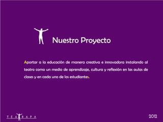 Nuestro Proyecto

Aportar a la educación de manera creativa e innovadora instalando al
teatro como un medio de aprendizaje, cultura y reflexión en las aulas de
clases y en cada uno de los estudiantes.
 