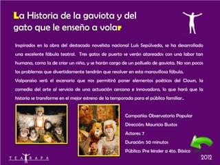 La Historia de la gaviota y del
gato que le enseño a volar
Inspirados en la obra del destacado novelista nacional Luís Sepúlveda, se ha desarrollado
una excelente fábula teatral. Tres gatos de puerto se verán atareados con una labor tan
humana, como la de criar un niño, y se harán cargo de un polluelo de gaviota. No son pocos
los problemas que divertidamente tendrán que resolver en esta maravillosa fábula.
Valparaíso será el escenario que nos permitirá poner elementos poéticos del Clown, la
comedia del arte al servicio de una actuación cercana e innovadora, lo que hará que la
historia se transforme en el mejor estreno de la temporada para el público familiar..


                                                       Compañía: Observatorio Popular
                                                       Dirección: Mauricio Bustos
                                                       Actores: 7
                                                       Duración: 50 minutos
                                                       Público: Pre kinder a 4to. Básico
 