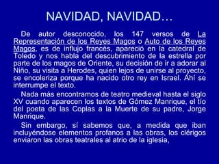 NAVIDAD, NAVIDAD… De autor desconocido, los 147 versos de  La Representación de los Reyes Magos  o  Auto de los Reyes Magos , es de influjo francés, apareció en la catedral de Toledo y nos habla del descubrimiento de la estrella por parte de los magos de Oriente, su decisión de ir a adorar al Niño, su visita a Herodes, quien lejos de unirse al proyecto, se encoleriza porque ha nacido otro rey en Israel. Ahí se interrumpe el texto. Nada más encontramos de teatro medieval hasta el siglo XV cuando aparecen los textos de Gómez Manrique, el tío del poeta de las Coplas a la Muerte de su padre, Jorge Manrique. Sin embargo, sí sabemos que, a medida que iban incluyéndose elementos profanos a las obras, los clérigos enviaron las obras teatrales al atrio de la iglesia, 