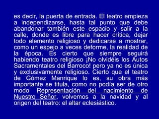 es decir, la puerta de entrada. El teatro empieza a independizarse, hasta tal punto que debe abandonar también este espacio y salir a la calle, donde es libre para hacer crítica, dejar todo elemento religioso y dedicarse a mostrar, como un espejo a veces deforme, la realidad de la época. Es cierto que siempre seguirá habiendo teatro religioso ¡No olvidéis los Autos Sacramentales del Barroco! pero ya no es única y exclusivamente religioso. Cierto que el teatro de Gómez Manrique lo es, su obra más importante se titula, como no podía ser de otro modo  Representación del nacimiento de Nuestro Señor , volvemos a la navidad y al origen del teatro: el altar eclesiástico. 