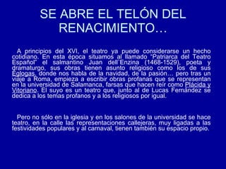 SE ABRE EL TELÓN DEL RENACIMIENTO… A principios del XVI, el teatro ya puede considerarse un hecho cotidiano. En esta época situamos al llamado “Patriarca del Teatro Español” el salmantino Juan dell`Enzina (1468-1529), poeta y dramaturgo, sus obras tienen asunto religioso como los de sus  Églogas , donde nos habla de la navidad, de la pasión… pero tras un viaje a Roma, empieza a escribir obras profanas que se representan en la universidad de Salamanca, farsas que hacen reír como  Plácida y Vitoriano . El suyo es un teatro que, junto al de Lucas Fernández se dedica a los temas profanos y a los religiosos por igual. Pero no sólo en la iglesia y en los salones de la universidad se hace teatro, en la calle las representaciones callejeras, muy ligadas a las festividades populares y al carnaval, tienen también su espacio propio. 