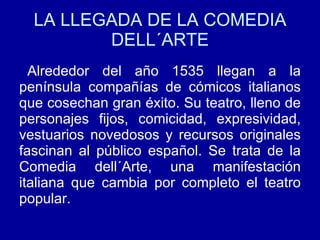 LA LLEGADA DE LA COMEDIA DELL´ARTE Alrededor del año 1535 llegan a la península compañías de cómicos italianos que cosechan gran éxito. Su teatro, lleno de personajes fijos, comicidad, expresividad, vestuarios novedosos y recursos originales fascinan al público español. Se trata de la Comedia dell´Arte, una manifestación italiana que cambia por completo el teatro popular. 