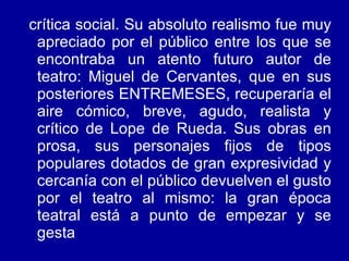 crítica social. Su absoluto realismo fue muy apreciado por el público entre los que se encontraba un atento futuro autor de teatro: Miguel de Cervantes, que en sus posteriores ENTREMESES, recuperaría el aire cómico, breve, agudo, realista y crítico de Lope de Rueda. Sus obras en prosa, sus personajes fijos de tipos populares dotados de gran expresividad y cercanía con el público devuelven el gusto por el teatro al mismo: la gran época teatral está a punto de empezar y se gesta  