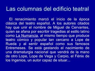 Las columnas del edificio teatral El renacimiento marcó el inicio de la época clásica del teatro español. A los autores citados hay que unir el nombre de Miguel de Cervantes, quien se afana por escribir tragedias al estilo latino como  La Numancia , al mismo tiempo que produce teatro cómico y popular tan cercano a Lope de Rueda y al sentir español como sus famosos Entremeses. Se está gestando el nacimiento de una dramaturgia nacional que vendrá de la mano de otro Lope, Lope de Vega y Carpio, el Fénix de los Ingenios, un autor capaz de situar... 