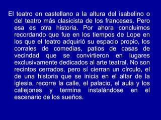 El teatro en castellano a la altura del isabelino o del teatro más clasicista de los franceses. Pero esa es otra historia. Por ahora concluimos recordando que fue en los tiempos de Lope en los que el teatro adquirió su espacio propio, los corrales de comedias, patios de casas de vecindad que se convirtieron en lugares exclusivamente dedicados al arte teatral. No son recintos cerrados, pero sí cierran un círculo, el de una historia que se inicia en el altar de la iglesia, recorre la calle, el palacio, el aula y los callejones y termina instalándose en el escenario de los sueños. 