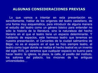 ALGUNAS CONSIDERACIONES PREVIAS Lo que vamos a intentar en esta presentación es, sencillamente, hablar de los orígenes del teatro castellano, de una forma muy esquemática, para introducir de alguna manera el estudio del teatro como un género básico para entender no sólo la historia de la literatura, sino la naturaleza del hecho literario en el que el teatro tiene un espacio determinante. Y hablando de espacios, este hermoso teatro que tenemos en nuestra presentación, el Cervantes de la ciudad salmantina de Béjar, no es el espacio en el que se hizo siempre teatro, el teatro como lugar donde se realiza el hecho teatral es un invento del siglo XVII, ya veremos que cualquier espacio es bueno para hacer teatro: la iglesia, la plaza, la calle, el pasillo del instituto, los salones del palacio, los rincones de las antiguas universidades… 