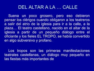 DEL ALTAR A LA … CALLE Suena un poco grosero, pero eso debieron pensar los clérigos cuando obligaron a los teatreros a salir del atrio de la iglesia para ir a la calle, a la plaza… El teatro castellano, nacido en el altar de la iglesia a partir de un pequeño diálogo entre el oficiante y los fieles EL TROPO, se había convertido en algo subversivo y profano. Los tropos son las primeras manifestaciones teatrales castellanas, un diálogo muy pequeño en las fiestas más importantes de  