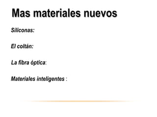 Siliconas: Polímeros en los que las cadenas están formadas
por silicio en lugar de carbono.
El coltán:formado por dos minerales, la columbita y la tantalita,
de los que se extraen el tántalo y el niobio,
La fibra óptica: son fibras constituidas por un núcleo central
de vidrio muy transparente.
Materiales inteligentes : materiales como los recubrimientos
termocrómicos, capaces de responder de modo reversible y
controlable a diferentes estímulos físicos o químicos externos,
Mas materiales nuevosMas materiales nuevos
 