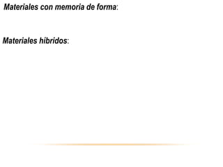  Materiales con memoria de forma:Se utilizan en sistemas de unión
 y separación de alambres dentales para ortodoncia, películas
 protectoras adaptables y válvulas de control de temperatura.  
Materiales híbridos:Son materiales ligeros y de gran resistencia 
mecánica y altas temperaturas,utilizados en la industria aeronáutica
 y de embarcaciones, en motores y reactores de aviación. 
 