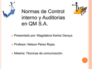 Normas de Control
interno y Auditorias
en QM S.A.
 Presentado por: Magdalena Karlos Garsya
 Profesor: Nelson Pérez Rojas.
 Materia: Técnicas de comunicación.
 