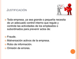 JUSTIFICACIÓN
 Toda empresa, ya sea grande o pequeña necesita
de un adecuado control interno que regule y
controle las actividades de los empleados o
subordinados para prevenir actos de:
 Fraude.
 Malversación activos de la empresa.
 Robo de información.
 Omisión de errores.
 