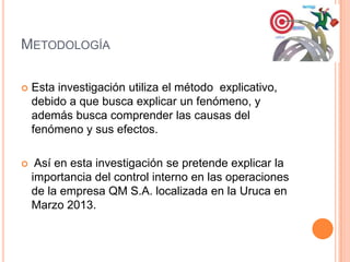 METODOLOGÍA
 Esta investigación utiliza el método explicativo,
debido a que busca explicar un fenómeno, y
además busca comprender las causas del
fenómeno y sus efectos.
 Así en esta investigación se pretende explicar la
importancia del control interno en las operaciones
de la empresa QM S.A. localizada en la Uruca en
Marzo 2013.
 