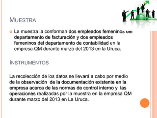 MUESTRA
 La muestra la conforman dos empleados femeninos del
departamento de facturación y dos empleados
femeninos del departamento de contabilidad en la
empresa QM durante marzo del 2013 en la Uruca.
INSTRUMENTOS
La recolección de los datos se llevará a cabo por medio
de la observación de la documentación existente en la
empresa acerca de las normas de control interno y las
operaciones realizadas por la muestra en la empresa QM
durante marzo del 2013 en La Uruca.
 