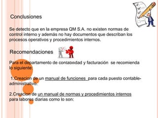 Conclusiones
Se detecto que en la empresa QM S.A. no existen normas de
control interno y además no hay documentos que describan los
procesos operativos y procedimientos internos.
Recomendaciones
Para el departamento de contabilidad y facturación se recomienda
lo siguiente:
1.Creacion de un manual de funciones para cada puesto contable-
administrativo.
2.Creacion de un manual de normas y procedimientos internos
para labores diarias como lo son:
 