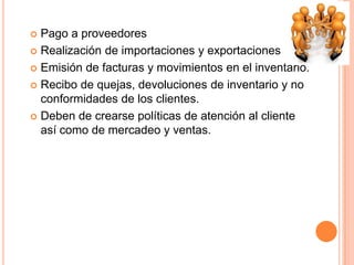  Pago a proveedores
 Realización de importaciones y exportaciones
 Emisión de facturas y movimientos en el inventario.
 Recibo de quejas, devoluciones de inventario y no
conformidades de los clientes.
 Deben de crearse políticas de atención al cliente
así como de mercadeo y ventas.
 