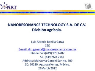 NANORESONANCE TECHNOLOGY S.A. DE C.V.
         División agrícola.

                Luis Alfredo Bonilla Garza
                           CEO
     E-mail: dir_general@nanoresonance.com.mx
               Phone: 52+(449) 978 6787
                        52+(449) 978 2187
        Address: Mahatma Gandhi Sur No. 709
         ZC: 20280. Aguascalientes, México.
                      21March 2012
 