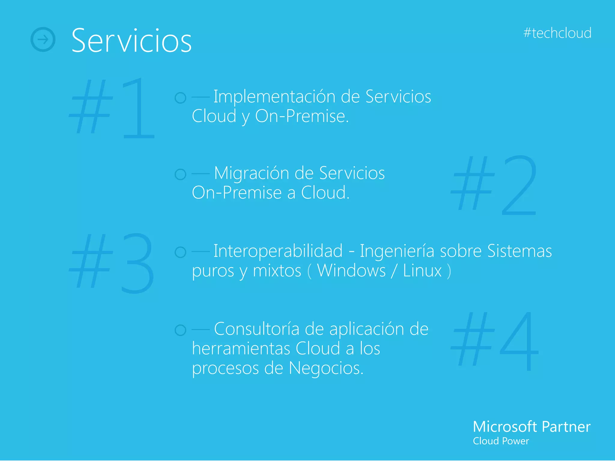 Servicios                                          #techcloud




#1      — Implementación de Servicios
        Cloud y On-Premise.


        — Migración de Servicios
        On-Premise a Cloud.
                                         #2
#3      — Interoperabilidad - Ingeniería sobre Sistemas
        puros y mixtos ( Windows / Linux )


        — Consultoría de aplicación de
        herramientas Cloud a los
        procesos de Negocios.            #4
 
