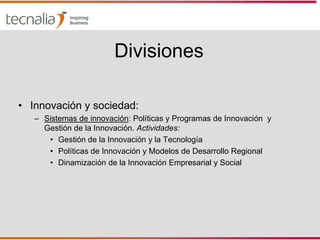 Divisiones

• Innovación y sociedad:
   – Sistemas de innovación: Políticas y Programas de Innovación y
     Gestión de la Innovación. Actividades:
      • Gestión de la Innovación y la Tecnología
      • Políticas de Innovación y Modelos de Desarrollo Regional
      • Dinamización de la Innovación Empresarial y Social
 
