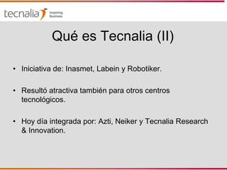 Qué es Tecnalia (II)

• Iniciativa de: Inasmet, Labein y Robotiker.

• Resultó atractiva también para otros centros
  tecnológicos.

• Hoy día integrada por: Azti, Neiker y Tecnalia Research
  & Innovation.
 