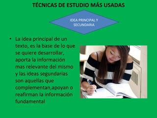 TÉCNICAS DE ESTUDIO MÁS USADAS La idea principal de un texto, es la base de lo que se quiere desarrollar, aporta la información mas relevante del mismo y las ideas segundarias son aquellas que complementan,apoyan o reafirman la información fundamental IDEA PRINCIPAL Y SECUNDARIA 