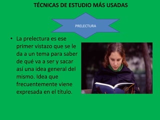 TÉCNICAS DE ESTUDIO MÁS USADAS La prelectura es ese primer vistazo que se le da a un tema para saber de qué va a ser y sacar así una idea general del mismo. Idea que frecuentemente viene expresada en el título. PRELECTURA 