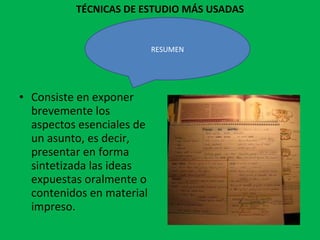 TÉCNICAS DE ESTUDIO MÁS USADAS Consiste en exponer brevemente los aspectos esenciales de un asunto, es decir, presentar en forma sintetizada las ideas expuestas oralmente o contenidos en material impreso. RESUMEN 