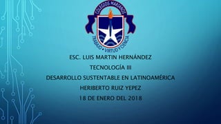 ESC. LUIS MARTIN HERNÁNDEZ
TECNOLOGÍA III
DESARROLLO SUSTENTABLE EN LATINOAMÉRICA
HERIBERTO RUIZ YEPEZ
18 DE ENERO DEL 2018
 