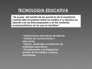 TECNOLOGIA EDUCATIVA
“Se ocupa del estudio de las practicas de la enseñanza
cuando ellas incorporan todos los medios a su alcance en
relación con los fines propuestos y en los contextos
socioeconómicos en los que se inscriben”



        Aplicaciones educativas de Internet
        Medios de comunicación y
        educacion
        Diseño, desarrollo y evaluacion de
        materiales educativos
        El profesorado y la integracion
        escolar de los medios y nuevas
        tecnologias.
 