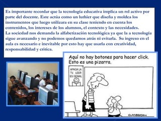 Es importante recordar que la tecnología educativa implica un rol activo por
parte del docente. Este actúa como un luthier que diseña y moldea los
instrumentos que luego utilizara en su clase teniendo en cuenta los
contenidos, los intereses de los alumnos, el contexto y las necesidades.
La sociedad nos demanda la alfabetización tecnológica ya que la a tecnología
sigue avanzando y no podemos quedarnos atrás ni evitarla. Su ingreso en el
aula es necesario e inevitable por esto hay que usarla con creatividad,
responsabilidad y critica.
 