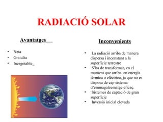 RADIACIÓ SOLAR
Avantatges
•
•
•

Neta
Gratuïta
Inesgotable

Inconvenients
•
•

•
•

La radiació arriba de manera
dispersa i inconstant a la
superfície terrestre
S’ha de transformar, en el
moment que arriba, en energia
tèrmica o elèctrica, ja que no es
disposa de cap sistema
d’emmagatzematge eficaç.
Sistemes de captació de gran
superfície
Inversió inicial elevada

 