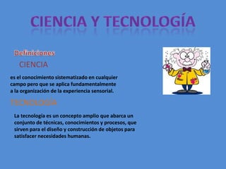 CIENCIA
es el conocimiento sistematizado en cualquier
campo pero que se aplica fundamentalmente
a la organización de la experiencia sensorial.

TECNOLOGÍA
 La tecnología es un concepto amplio que abarca un
 conjunto de técnicas, conocimientos y procesos, que
 sirven para el diseño y construcción de objetos para
 satisfacer necesidades humanas.
 