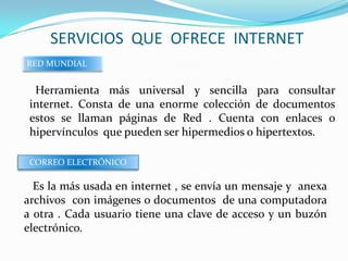 SERVICIOS QUE OFRECE INTERNET
RED MUNDIAL


  Herramienta más universal y sencilla para consultar
 internet. Consta de una enorme colección de documentos
 estos se llaman páginas de Red . Cuenta con enlaces o
 hipervínculos que pueden ser hipermedios o hipertextos.

 CORREO ELECTRÓNICO

  Es la más usada en internet , se envía un mensaje y anexa
archivos con imágenes o documentos de una computadora
a otra . Cada usuario tiene una clave de acceso y un buzón
electrónico.
 