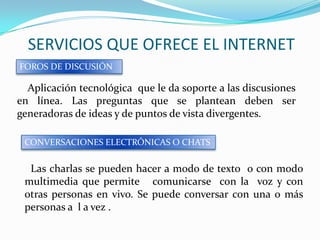 SERVICIOS QUE OFRECE EL INTERNET
FOROS DE DISCUSIÓN

  Aplicación tecnológica que le da soporte a las discusiones
en línea. Las preguntas que se plantean deben ser
generadoras de ideas y de puntos de vista divergentes.

 CONVERSACIONES ELECTRÓNICAS O CHATS


  Las charlas se pueden hacer a modo de texto o con modo
 multimedia que permite comunicarse con la voz y con
 otras personas en vivo. Se puede conversar con una o más
 personas a l a vez .
 