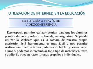 UTILIZACIÓN DE INTERNED EN LA EDUCACIÓN
            LA TUTORÍA A TRAVÉS DE
              VIDEOCONFERENCIA

  Este espacio permite realizar tutorías para que los alumnos
planten dudas al profesor sobre alguna asignatura. Se puede
utilizar la Webcam que es la cámara de nuestro propio
escritorio. Está herramienta es muy fácil y nos permite
realizar cantidad de tareas , además de hablar y escuchar el
alumno, podemos intercambiar todo tipo de materiales, texto
y audio. Se pueden hacer tutorías grupales e individuales.
 