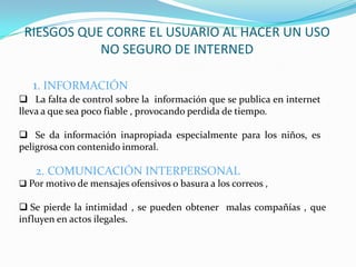 RIESGOS QUE CORRE EL USUARIO AL HACER UN USO
            NO SEGURO DE INTERNED

   1. INFORMACIÓN
 La falta de control sobre la información que se publica en internet
lleva a que sea poco fiable , provocando perdida de tiempo.

 Se da información inapropiada especialmente para los niños, es
peligrosa con contenido inmoral.

   2. COMUNICACIÓN INTERPERSONAL
 Por motivo de mensajes ofensivos o basura a los correos ,

 Se pierde la intimidad , se pueden obtener malas compañías , que
influyen en actos ilegales.
 