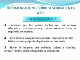 RECOMENDACIONES SOBRE SEGURIDAD EN LA
                   WED.
                    PADRES DE FAMILIA
    Conviene que los padres hablen con los centros
    educativos para asesorarse y conocer cómo se tratan la
    seguridad en internet.

    Enseñarles a navegar con seguridad: explicarles normas
    básicas de uso y aspectos legales a tener en cuenta.

 Hacer de Internet una actividad abierta y familiar,
navegar juntos, saber con quienes se comunican.
 