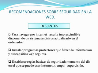 RECOMENDACIONES SOBRE SEGURIDAD EN LA
               WED.
                      DOCENTES

 Para navegar por internet resulta imprescindible
disponer de un sistema antivirus actualizarlo en el
ordenador.

 Instalar programas protectores que filtren la información
y buscar sitios web seguros.

 Establecer reglas básicas de seguridad: momento del día
en el que se puede usar Internet, tiempo, supervisión.
 