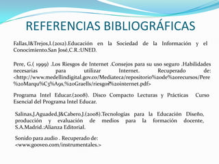 REFERENCIAS BIBLIOGRÁFICAS
Fallas,I&Trejos,I.(2012).Educación en la Sociedad de la Información y el
Conocimiento.San José,C.R.:UNED.

Pere, G.( 1999) .Los Riesgos de Internet .Consejos para su uso seguro .Habilidades
necesarias        para        utilizar      Internet.       Recuperado         de:
<http://www.medellindigital.gov.co/Mediateca/repositorio%20de%20recursos/Pere
                                        >
%20Marqu%C3%A9s,%20Graells/riesgos%20internet.pdf>

Programa Intel Educar.(2008). Disco Compacto Lecturas y Prácticas          Curso
Esencial del Programa Intel Educar.

Salinas,J.Aguaded,J&Cabero,J.(2008).Tecnologías para la Educación Diseño,
producción y evaluación de medios para la formación docente,
S.A.Madrid.:Alianza Editorial.

Sonido para audio . Recuperado de:
<www.gooveo.com/instrumentales.>
 