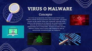 VIRUS O MALWARE
Los virus son programas informáticos que tienen como
objetivo alterar el funcionamiento del computador, sin que el
usuario se de cuenta. Estos, por lo general, infectan otros
archivos del sistema con la intensión de modificarlos para
destruir de manera intencionada archivos o datos
almacenados en tu computador. Aunque no todos son tan
dañinos. Existen unos un poco más inofensivos que se
caracterizan únicamente por ser molestos.
Concepto
 