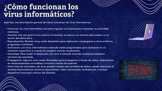 Aquí hay una descripción general de cómo funcionan los virus informáticos:
• Infección: Un virus informático necesita ingresar al sistema para comenzar su actividad
maliciosa.
• Anexión: Una vez que el virus está en el sistema, se anexa a un archivo ejecutable o a un
sector del disco duro.
• Reproducción: Muchos virus están diseñados para replicarse y propagarse a otros archivos,
programas o sistemas.
• Activación: Los virus informáticos a menudo están programados para activarse en un
momento específico o cuando se cumplen ciertas condiciones.
• Camuflaje: Para evadir la detección, los virus a menudo intentan ocultarse mediante
técnicas de camuflaje.
• Propagación: Algunos virus están diseñados para propagarse a través de redes, dispositivos
de almacenamiento extraíbles o incluso a través de Internet.
• Daño: Una vez activados, los virus pueden causar una variedad de daños, desde ralentizar el
sistema hasta eliminar archivos importantes, robar información confidencial, o incluso
desactivar funciones críticas del sistema.
¿Cómo funcionan los
virus informáticos?
 