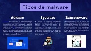Tipos de malware
Adware
El adware es un software no deseado diseñado
para mostrar anuncios en su pantalla,
normalmente en un explorador. Algunos
profesionales de la seguridad lo ven como un
precursor de los PUP (programas potencialmente
no deseados) de hoy en día. Normalmente,
recurre a un método subrepticio: bien se hace
pasar por legítimo, o bien mediante piggyback en
otro programa para engañarlo e instalarse en su
PC, tableta o dispositivo móvil.
El spyware se comunica información
personal confidencial sobre ti a un
atacante. La información podría ser
informes acerca de tus hábitos de
navegación o compras online, pero
también se puede modificar para registrar
cosas como las pulsaciones de teclas en
el teclado, información de tarjeta de
crédito, contraseñas o credenciales de
inicio de sesión.
Spyware Ransomware
El Ransomware es un tipo de malware que
bloquea el acceso a los sistemas y archivos,
generalmente, exigiendo un rescate para
desbloquearlos y volver a la normalidad.
Los ciberdelincuentes cifran los datos o
bloquean el acceso, lo que puede resultar
en una gran pérdida de información y
daños económicos.
 