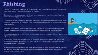 Phishing
• Phishing es el delito de engañar a las personas para que compartan información confidencial
como contraseñas y números de tarjetas de crédito.
• Como ocurre en la pesca, existe más de una forma de atrapar a una víctima, pero hay una
táctica de phishing que es la más común.
• Las víctimas reciben un mensaje de correo electrónico o un mensaje de texto que imita a una
persona u organización de confianza, como un compañero de trabajo, un banco o una oficina
gubernamental.
• Cuando la víctima abre el correo electrónico o el mensaje de texto, encuentra un mensaje
pensado para asustarle, con la intención de debilitar su buen juicio al infundirle miedo.
• El mensaje exige que la víctima vaya a un sitio web y actúe de inmediato o tendrá que afrontar
alguna consecuencia.
• Si un usuario pica el anzuelo y hace clic en el enlace, se le envía a un sitio web que es una
imitación del legítimo. A partir de aquí, se le pide que se registre con sus credenciales de
nombre de usuario y contraseña.
• Si es lo suficientemente ingenuo y lo hace, la información de inicio de sesión llega al atacante,
que la utiliza para robar identidades, saquear cuentas bancarias, y vender información
personal en el mercado negro.
 