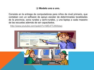  Modelo uno a uno.
Consiste en la entrega de computadoras para niños de nivel primario, que
contaban con un software de apoyo escolar de determinadas localidades
de la provincia, zona rurales y semi-rurales, y una laptop a cada maestro
de las escuelas además de ser capacitados.
http://www.youtube.com/watch?v=MEvF7JWAdwo
 
