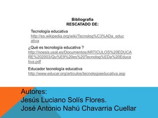 Bibliografía
RESCATADO DE:
Tecnología educativa
http://es.wikipedia.org/wiki/Tecnolog%C3%ADa_educ
ativa
¿Qué es tecnología educativa ?
http://noesis.usal.es/Documentos/ARTICULOS%20EDUCA
RE%202003/Qu%E9%20es%20Tecnolog%EDa%20Educa
tiva.pdf
Educador tecnología educativa
http://www.educar.org/articulos/tecnologiaeducativa.asp
Autores:
Jesús Luciano Solís Flores.
José Antonio Nahú Chavarria Cuellar
 