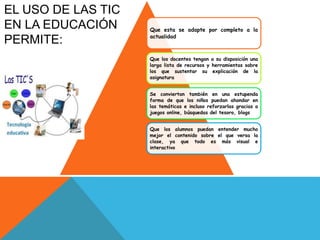 Que esta se adapte por completo a la
actualidad
Que los docentes tengan a su disposición una
larga lista de recursos y herramientas sobre
los que sustentar su explicación de la
asignatura
Se conviertan también en una estupenda
forma de que los niños puedan ahondar en
las temáticas e incluso reforzarlas gracias a
juegos online, búsquedas del tesoro, blogs
Que los alumnos puedan entender mucho
mejor el contenido sobre el que versa la
clase, ya que todo es más visual e
interactivo
EL USO DE LAS TIC
EN LA EDUCACIÓN
PERMITE:
 