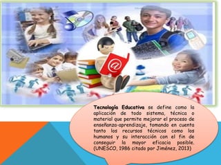 Tecnología Educativa se define como la
aplicación de todo sistema, técnica o
material que permite mejorar el proceso de
enseñanza-aprendizaje, tomando en cuenta
tanto los recursos técnicos como los
humanos y su interacción con el fin de
conseguir la mayor eficacia posible.
(UNESCO, 1986 citado por Jiménez, 2013)
 